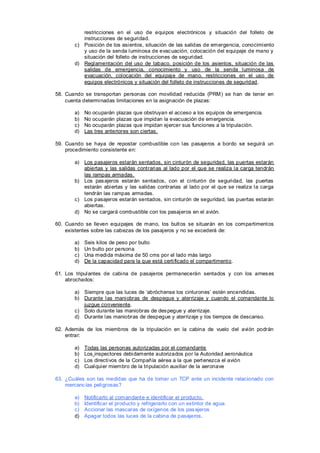 restricciones en el uso de equipos electrónicos y situación del folleto de
          instrucciones de seguridad.
       c) Posición de los asientos, situación de las salidas de emergencia, conocimiento
          y uso de la senda luminosa de evac uación, colocación del equipaje de mano y
          situación del folleto de instrucciones de seguridad.
       d) Reglamentación del uso de tabaco, posición de los asientos, situación de las
          salidas de emergencia, conocimiento y uso de la senda luminosa de
          evacuación, colocación del equipaje de mano, restricciones en el uso de
          equipos electrónicos y situación del folleto de instrucciones de seguridad.

58. Cuando se transportan personas con movilidad reducida (PRM) se han de tener en
    cuenta determinadas limitaciones en la asignación de plazas:

       a)   No ocuparán plazas que obstruyan el acceso a los equipos de emergencia.
       b)   No ocuparán plazas que impidan la evacuación de emergencia.
       c)   No ocuparán plazas que impidan ejercer sus funciones a la tripulación.
       d)   Las tres anteriores son ciertas.

59. Cuando se haya de repostar combustible con las pasajeros a bordo se seguirá un
    procedimiento consistente en:

       a) Los pasajeros estarán sentados, sin cinturón de seguridad, las puertas estarán
          abiertas y las salidas contrarias al lado por el que se realiza la carga tendrán
          las rampas armadas.
       b) Los pas ajeros estarán sentados, con el cinturón de seguridad, las puertas
          estarán abiertas y las salidas contrarias al lado por el que se realiza la carga
          tendrán las rampas armadas.
       c) Los pasajeros estarán sentados, sin cinturón de seguridad, las puertas estarán
          abiertas.
       d) No se cargará combustible con los pasajeros en el avión.

60. Cuando se lleven equipajes de mano, los bult os se situarán en los compartiment os
    existentes sobre las cabezas de los pasajeros y no se excederá de:

       a)   Seis kilos de peso por bulto
       b)   Un bulto por persona
       c)   Una medida máxima de 50 cms por el lado más largo
       d)   De la capacidad para la que está certificado el compartiment o.

61. Los tripulantes de cabina de pasajeros permanecerán sentados y con los arnes es
    abrochados:

       a) Siempre que las luces de ‘abróchense los cinturones’ estén encendidas.
       b) Durante las maniobras de despegue y aterrizaje y cuando el comandante lo
          juzgue conveniente.
       c) Solo durante las maniobras de des pegue y aterrizaje.
       d) Durante las maniobras de despegue y aterrizaje y los tiempos de descanso.

62. Además de los miembros de la tripulación en la cabina de vuelo del avión podrán
    entrar:

       a)   Todas las personas autorizadas por el comandante
       b)   Los inspectores debidamente autorizados por la Autoridad aeronáutica
       c)   Los directivos de la Compañía aérea a la que pert enezca el avión
       d)   Cualquier miembro de la tripulación auxiliar de la aeronave

63. ¿Cuáles son las medidas que ha de tomar un TCP ante un incidente relacionado con
    mercanc ías peligrosas?

       a)   Notificarlo al comandant e e identificar el producto.
       b)   Identificar el producto y refrigerarlo con un extintor de agua.
       c)   Accionar las mascaras de oxígenos de los pas ajeros
       d)   Apagar todos las luces de la cabina de pasajeros .
 