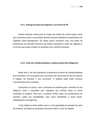 P á g i n a | 100
2.4.3. Entrega do plano de negócios a um fundo de PE
Existem diversos canais para se chegar aos fundos de private equity, sendo
que a Sampaio já tem o canal aberto através do Banco Bradesco Investimentos e da
Capitânia Asset Management. Os atuais sócios conhecem mais uma gama de
profissionais do mercado financeiro que podem apresentar o plano de negócios a
um fundo que busque investir em empresas com o perfil da Sampaio.
2.4.4. Carta de confidencialidade e auditoria geral (due dilligence)
Nesta fase, é de vital importância a assinatura do termo de confidencialidade
dos envolvidos, a fim de garantir que o processo não cause nenhum tipo de prejuízo
à imagem da empresa e dos envolvidos. A boataria pode trazer diversos
inconvenientes para a empresa.
Avançando um pouco, inicia o processo de auditoria geral, chamado de due
dilligence, onde o comprador quer assegurar que conhece todos os riscos
envolvidos no negócio. Para isso, a auditoria verifica todos os procedimentos da
empresa, audita sua contabilidade, seus riscos trabalhistas e riscos fiscais,
estabelecendo contingências.
A due dilligence ainda verifica qual é a real capacidade de geração de caixa
da empresa, que ajuda ao comprador a precisar melhor o valor do negócio.
 