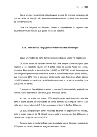 P á g i n a | 101
Este é um dos mecanismos utilizados para a saída do eventual comprador, já
que as cartas de intenção são assinadas normalmente em conjunto com as cartas
de confidencialidade.
Uma due dilligence na Sampaio, devido a complexidade do negócio, não
deverá levar muito mais do que quatro meses de trabalho.
2.4.5. Term sheets / engagement letter ou cartas de intenção
Segue um modelo de carta de intenção sugerido para utilizar na negociação:
Os sócios atuais da Sampaio Ferro e Aço Ltda. elegem como valor justo pelo
negócio, a ser recebido líquido, em 8 (oito) vezes os Lucros Antes dos Juros,
Impostos, Depreciação e Amortizações (LAJIDA ou EBITDA) anual, levantado na
Due Dilligence pelos sócios entrantes e abrem a possibilidade de um aporte externo,
que represente 25% (vinte e cinco por cento) deste valor, ficando os atuais sócios
com 80% (oitenta por cento) do capital total da empresa, e, os sócios entrantes, com
20% (vinte por cento).
O término da Due Dilligence servirá como hora final de decisão, podendo no
término, haver desistência, sem ônus, para ambas as partes.
No caso de aceite das partes, 50% (cinqüenta por cento) do valor apurado
para o aporte deverá ser depositado em conta bancária da Sampaio Ferro e Aço
Ltda. até o prazo máximo de 3 (três) meses após o término da Due Dilligence.
Os 50% (cinqüenta por cento) restantes deverão ser depositados na íntegra,
após o prazo máximo de 12 (doze) meses após o término da Due Dilligence e
deverão ser corrigidos pela taxa SELIC.
Somente após o montante total estar depositado para a Sampaio, o capital de
20% (vinte por cento) deverá ser integralizado como capital.
 