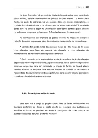 P á g i n a | 104
Na área financeira, há um controle diário de fluxo de caixa, com controle de
caixa mínimo, sempre monitorando um período de pelo menos 12 meses para
frente. Na parte de cobrança, há um controle diário de clientes inadimplentes e
controle do índice de atraso, onde há uma meta de atraso máximo de 2% e meta de
perda zero. No contas a pagar, há uma meta de estar com o contas a pagar lançado
no sistema da empresa e no banco em D-2 (dois dias antes do pagamento).
Na controladoria, que monitora os gastos orçados, há metas de controle e
redução de custos e despesas, além de monitorar o desempenho da contabilidade.
A Sampaio tem ainda metas de produção, metas de RH e metas de TI, todas
com relatórios específicos de controle do dia-a-dia e com relatórios de
monitoramento de indicadores estratégicos da empresa.
O fundo entrante pode ainda solicitar a criação e a alimentação de relatórios
específicos de desempenho que ele julgue necessários para o bom desempenho da
empresa. Ainda fica para ser negociado, a critério do fundo, se haverá algum
membro externo da empresa para assumir funções de controle ou se haverá a
necessidade de algum membro indicado pelo fundo para assumir alguma posição de
conselheiro de administração da empresa.
2.4.8. Estratégia de saída do fundo
Este item fica a cargo do próprio fundo, mas os atuais controladores da
Sampaio gostariam de deixar a opção aberta de recompra das quotas/ações
vendidas ao fundo, se possível até tendo a prerrogativa de poder comprar as
quotas/ações antes do fundo ofertar no mercado.
 