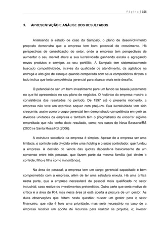 P á g i n a | 105
3. APRESENTAÇÃO E ANÁLISE DOS RESULTADOS
Analisando o estudo de caso da Sampaio, o plano de desenvolvimento
proposto demonstra que a empresa tem bom potencial de crescimento. Há
perspectivas de consolidação do setor, onde a empresa tem perspectivas de
aumentar o seu market share e sua lucratividade ganhando escala e agregando
novos produtos e serviços ao seu portfólio. A Sampaio tem sistematicamente
buscado competitividade, através da qualidade de atendimento, da agilidade na
entrega e alto giro de estoque quando comparado com seus competidores diretos e
tudo indica que teria competência gerencial para abarcar mais este desafio.
O potencial de ser um bom investimento para um fundo se baseia justamente
no que foi apresentado no seu plano de negócios. O histórico da empresa mostra a
consistência dos resultados no período. De 1997 até o presente momento, a
empresa não teve um exercício sequer com prejuízo. Sua lucratividade tem sido
crescente, assim como o corpo gerencial tem demonstrado competência em gerir as
diversas unidades da empresa e também tem o pragmatismo de encerrar alguma
empreitada que não tenha dado resultado, como nos casos de Nova Bassano/RS
(2003) e Santa Rosa/RS (2006).
A estrutura societária da empresa é simples. Apesar de a empresa ser uma
limitada, o controle está dividido entre uma holding e o sócio controlador, que fundou
a empresa. A decisão de venda das quotas dependeria basicamente de um
consenso entre três pessoas, que fazem parte da mesma família (pai detém o
controle, filho e filha como minoritários).
Na área de pessoal, a empresa tem um corpo gerencial capacitado e bem
comprometido com a empresa, além de ter uma estrutura enxuta. Há uma crítica
nesta parte, que a empresa necessitará de pessoal mais qualificado no setor
industrial, caso realize os investimentos pretendidos. Outra parte que seria motivo de
crítica é a área de RH, mas nesta área já está aberta a procura de um gestor. As
duas observações que faltam nesta questão: buscar um gestor para o setor
financeiro, que não é hoje uma prioridade, mas será necessário no caso de a
empresa receber um aporte de recursos para realizar os projetos, e; investir
 