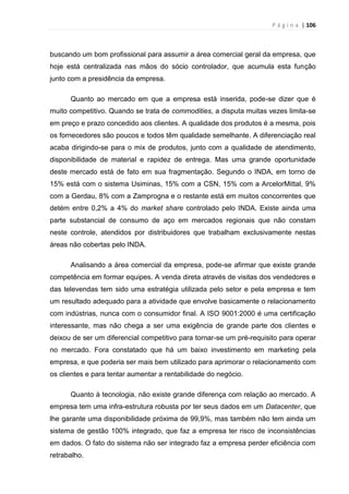 P á g i n a | 106
buscando um bom profissional para assumir a área comercial geral da empresa, que
hoje está centralizada nas mãos do sócio controlador, que acumula esta função
junto com a presidência da empresa.
Quanto ao mercado em que a empresa está inserida, pode-se dizer que é
muito competitivo. Quando se trata de commodities, a disputa muitas vezes limita-se
em preço e prazo concedido aos clientes. A qualidade dos produtos é a mesma, pois
os fornecedores são poucos e todos têm qualidade semelhante. A diferenciação real
acaba dirigindo-se para o mix de produtos, junto com a qualidade de atendimento,
disponibilidade de material e rapidez de entrega. Mas uma grande oportunidade
deste mercado está de fato em sua fragmentação. Segundo o INDA, em torno de
15% está com o sistema Usiminas, 15% com a CSN, 15% com a ArcelorMittal, 9%
com a Gerdau, 8% com a Zamprogna e o restante está em muitos concorrentes que
detém entre 0,2% a 4% do market share controlado pelo INDA. Existe ainda uma
parte substancial de consumo de aço em mercados regionais que não constam
neste controle, atendidos por distribuidores que trabalham exclusivamente nestas
áreas não cobertas pelo INDA.
Analisando a área comercial da empresa, pode-se afirmar que existe grande
competência em formar equipes. A venda direta através de visitas dos vendedores e
das televendas tem sido uma estratégia utilizada pelo setor e pela empresa e tem
um resultado adequado para a atividade que envolve basicamente o relacionamento
com indústrias, nunca com o consumidor final. A ISO 9001:2000 é uma certificação
interessante, mas não chega a ser uma exigência de grande parte dos clientes e
deixou de ser um diferencial competitivo para tornar-se um pré-requisito para operar
no mercado. Fora constatado que há um baixo investimento em marketing pela
empresa, e que poderia ser mais bem utilizado para aprimorar o relacionamento com
os clientes e para tentar aumentar a rentabilidade do negócio.
Quanto à tecnologia, não existe grande diferença com relação ao mercado. A
empresa tem uma infra-estrutura robusta por ter seus dados em um Datacenter, que
lhe garante uma disponibilidade próxima de 99,9%, mas também não tem ainda um
sistema de gestão 100% integrado, que faz a empresa ter risco de inconsistências
em dados. O fato do sistema não ser integrado faz a empresa perder eficiência com
retrabalho.
 
