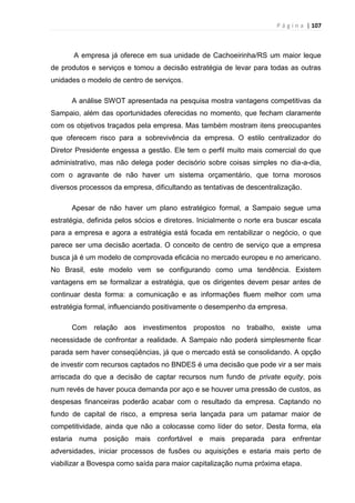 P á g i n a | 107
A empresa já oferece em sua unidade de Cachoeirinha/RS um maior leque
de produtos e serviços e tomou a decisão estratégia de levar para todas as outras
unidades o modelo de centro de serviços.
A análise SWOT apresentada na pesquisa mostra vantagens competitivas da
Sampaio, além das oportunidades oferecidas no momento, que fecham claramente
com os objetivos traçados pela empresa. Mas também mostram itens preocupantes
que oferecem risco para a sobrevivência da empresa. O estilo centralizador do
Diretor Presidente engessa a gestão. Ele tem o perfil muito mais comercial do que
administrativo, mas não delega poder decisório sobre coisas simples no dia-a-dia,
com o agravante de não haver um sistema orçamentário, que torna morosos
diversos processos da empresa, dificultando as tentativas de descentralização.
Apesar de não haver um plano estratégico formal, a Sampaio segue uma
estratégia, definida pelos sócios e diretores. Inicialmente o norte era buscar escala
para a empresa e agora a estratégia está focada em rentabilizar o negócio, o que
parece ser uma decisão acertada. O conceito de centro de serviço que a empresa
busca já é um modelo de comprovada eficácia no mercado europeu e no americano.
No Brasil, este modelo vem se configurando como uma tendência. Existem
vantagens em se formalizar a estratégia, que os dirigentes devem pesar antes de
continuar desta forma: a comunicação e as informações fluem melhor com uma
estratégia formal, influenciando positivamente o desempenho da empresa.
Com relação aos investimentos propostos no trabalho, existe uma
necessidade de confrontar a realidade. A Sampaio não poderá simplesmente ficar
parada sem haver conseqüências, já que o mercado está se consolidando. A opção
de investir com recursos captados no BNDES é uma decisão que pode vir a ser mais
arriscada do que a decisão de captar recursos num fundo de private equity, pois
num revés de haver pouca demanda por aço e se houver uma pressão de custos, as
despesas financeiras poderão acabar com o resultado da empresa. Captando no
fundo de capital de risco, a empresa seria lançada para um patamar maior de
competitividade, ainda que não a colocasse como líder do setor. Desta forma, ela
estaria numa posição mais confortável e mais preparada para enfrentar
adversidades, iniciar processos de fusões ou aquisições e estaria mais perto de
viabilizar a Bovespa como saída para maior capitalização numa próxima etapa.
 