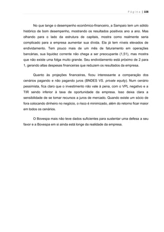 P á g i n a | 108
No que tange o desempenho econômico-financeiro, a Sampaio tem um sólido
histórico de bom desempenho, mostrando os resultados positivos ano a ano. Mas
olhando para o lado da estrutura de capitais, mostra como realmente seria
complicado para a empresa aumentar sua dívida. Ela já tem níveis elevados de
endividamento. Tem pouco mais de um mês de faturamento em operações
bancárias, sua liquidez corrente não chega a ser preocupante (1,51), mas mostra
que não existe uma folga muito grande. Seu endividamento está próximo de 2 para
1, gerando altas despesas financeiras que reduzem os resultados da empresa.
Quanto às projeções financeiras, ficou interessante a comparação dos
cenários pagando e não pagando juros (BNDES VS. private equity). Num cenário
pessimista, fica claro que o investimento não vale à pena, com o VPL negativo e a
TIR sendo inferior à taxa de oportunidade da empresa. Isso deixa clara a
sensibilidade de se tomar recursos a juros de mercado. Quando existe um sócio de
fora colocando dinheiro no negócio, o risco é minimizado, além do retorno ficar maior
em todos os cenários.
O Bovespa mais não teve dados suficientes para sustentar uma defesa a seu
favor e a Bovespa em si ainda está longe da realidade da empresa.
 