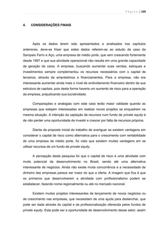 P á g i n a | 109
4. CONSIDERAÇÕES FINAIS
Após os dados terem sido apresentados e analisados nos capítulos
anteriores, deve-se frisar que estes dados referem-se ao estudo de caso da
Sampaio Ferro e Aço, uma empresa de médio porte, que vem crescendo fortemente
desde 1997 e que sua atividade operacional não resulta em uma grande capacidade
de geração de caixa. A empresa, buscando aumentar suas vendas, estoques e
investimentos sempre complementou os recursos necessários com o capital de
terceiros, através de empréstimos e financiamentos. Para a empresa, não era
interessante aumentar ainda mais o nível de endividamento financeiro dentro da sua
estrutura de capitais, pois desta forma haveria um aumento de risco para a operação
da empresa, prejudicando sua lucratividade.
Comparações e analogias com este caso terão maior validade quando as
empresas que estejam interessadas em realizar novos projetos se enquadrem na
mesma situação. A intenção da captação de recursos num fundo de private equity é
de não perder uma oportunidade de investir e crescer por falta de recursos próprios.
Diante da proposta inicial do trabalho de averiguar se existem vantagens em
considerar o capital de risco como alternativa para o crescimento com rentabilidade
de uma empresa de médio porte, foi visto que existem muitas vantagens em se
utilizar recursos de um fundo de private equity.
A percepção desta pesquisa foi que o capital de risco é uma atividade com
muito potencial de desenvolvimento no Brasil, sendo até uma alternativa
interessante de negócios. Ainda não existe muita concorrência e a necessidade de
dinheiro das empresas parece ser maior do que a oferta. A imagem que fica é que
os primeiros que desenvolverem a atividade com profissionalismo podem se
estabelecer, fazendo nome regionalmente ou até no mercado nacional.
Existem muitos projetos interessantes de lançamento de novos negócios ou
de crescimento nas empresas, que necessitam de uma ajuda para deslanchar, que
pode ser dada através do capital e da profissionalização oferecida pelos fundos de
private equity. Esta pode ser a oportunidade de desenvolvimento desse setor, assim
 