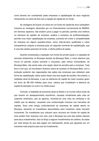 P á g i n a | 110
como deveria ser considerado pelas empresas a capitalização de seus negócios
introduzindo um sócio de fora com a injeção de capital de um fundo.
As vantagens de buscar um sócio em um fundo de capital de risco sobrepõem
inclusive as vantagens oferecidas por um financiamento convencional do BNDES,
em diversos aspectos: não existem juros a pagar no período; permite uma melhora
na estrutura de capitais da empresa; acelera o processo de profissionalização;
permite uma maior capitalização da empresa; aumenta em muito a competitividade
da empresa em alguns quesitos-chave, como mão-de-obra qualificada e maior
transparência; prepara a empresa para um segundo momento de capitalização, que
é uma das saídas possíveis do fundo, a oferta pública de ações.
Quando comparadas a captação num fundo de private equity e a captação de
recursos diretamente na Bovespa através da Bovespa Mais, a única abertura que
houve no período mostra somente o insucesso, pelo menos momentâneo, do
Bovespa Mais, não sendo esta uma opção viável de escolha para a empresa. Tudo
leva a crer que, se houvessem diversos casos de sucesso no Bovespa Mais, com a
evolução posterior das negociações das ações das empresas que utilizaram esta
forma de capitalização, talvez assim fosse uma boa opção de escolha. No entanto, a
realidade atual da Bovespa, é que as aberturas de capital de maior sucesso giram
em torno de R$ 500 milhões para cima, valores que inviabilizam a abertura de
capital da Sampaio no curto e no médio prazo.
Contudo, a realidade da economia atual no Brasil e no mundo indica sinais de
que haverá um desaquecimento econômico, causado inicialmente pela crise do
subprime americano, que se agravou, tornando-se uma crise de confiança e de
crédito que se alastrou, causando uma contaminação inclusive nos mercados de
capitais. Essa crise atingiu profundamente as empresas de capital aberto na
Bovespa, deixando os investidores desconfiados para investirem neste mercado
novamente. Os investidores que colocam seus recursos em fundos de capital de
risco podem ficar receosos com isso, pois a Bovespa era uma das saídas naturais
para seus investimentos. Isso os força a segurar investimentos em carteira, às vezes
por mais tempo do que eles julgam ser interessante, tendo que aguardar por um
momento mais propício para sair do investimento.
 