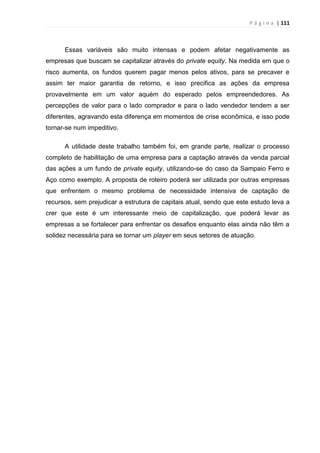 P á g i n a | 111
Essas variáveis são muito intensas e podem afetar negativamente as
empresas que buscam se capitalizar através do private equity. Na medida em que o
risco aumenta, os fundos querem pagar menos pelos ativos, para se precaver e
assim ter maior garantia de retorno, e isso precifica as ações da empresa
provavelmente em um valor aquém do esperado pelos empreendedores. As
percepções de valor para o lado comprador e para o lado vendedor tendem a ser
diferentes, agravando esta diferença em momentos de crise econômica, e isso pode
tornar-se num impeditivo.
A utilidade deste trabalho também foi, em grande parte, realizar o processo
completo de habilitação de uma empresa para a captação através da venda parcial
das ações a um fundo de private equity, utilizando-se do caso da Sampaio Ferro e
Aço como exemplo. A proposta de roteiro poderá ser utilizada por outras empresas
que enfrentem o mesmo problema de necessidade intensiva de captação de
recursos, sem prejudicar a estrutura de capitais atual, sendo que este estudo leva a
crer que este é um interessante meio de capitalização, que poderá levar as
empresas a se fortalecer para enfrentar os desafios enquanto elas ainda não têm a
solidez necessária para se tornar um player em seus setores de atuação.
 
