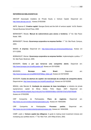 P á g i n a | 112
REFERÊNCIAS BIBLIOGRÁFICAS
ABVCAP Associação brasileira de Private Equity e Venture Capital. Disponível em:
http://www.abvcap.com.br/ . Acesso 27/05/2008
ANTE, Spencer E. Creative capital: Georges Doriot and the birth of venture capital. 1st Ed. Boston:
Harvard Business School Press, 2008.
BERNHOEFT, Renato. Manual de sobrevivência para sócios e herdeiros. 3.
a
Ed. São Paulo:
Nobel, 1995.
BERNHOEFT, Renato. Governança corporativa na empresa familiar. 1.
a
Ed. São Paulo: Campus,
2003.
BNDES. A empresa. Disponível em: http://www.bndes.gov.br/empresa/default.asp. Acesso em
07/11/2008.
BORNHOLDT, Werner. Governança corporativa na empresa familiar: implementação e prática. 1.
a
Ed. São Paulo: Bookman, 2005.
BOVESPA. Como e por que tornar-se uma companhia aberta. Disponível em:
http://www.bovespa.com.br/pdf/guiaaber.pdf. Acesso em 03/10/2008.
BOVESPA. Bovespa mais Brasil. Disponível em:
http://www.bovespa.com.br/pdf/BOVESPAMais_folder.pdf. Acesso em 03/10/2008
BOVESPA. Custos de abertura de capital e de manutenção da condição de companhia aberta.
Disponível em: http://www.bovespa.com.br/pdf/CustosSA.pdf. Acesso em 03/10/2008.
BRAGA, João Marcelo M. Avaliação de empresas de base tecnológica: a indústria de private
equity/venture capital de Minas Gerais. Porto Alegre, 2007. Disponível em:
http://www.bibliotecadigital.ufrgs.br/da.php?nrb=000594343&loc=2007&l=010e7a7624785a89 .
Acesso em 07/05/2008.
CRP Companhia de Participações. Plano de negócios. Disponível em:
http://www.crp.com.br/site/content/projetos/plano.php. Acesso em 18/04/2008.
CRP Companhia de Participações. Processo padrão. Disponível em:
http://www.crp.com.br/site/content/projetos/processo.php. Acesso em 18/04/2008.
CAMP, Justin J. Venture capital due dilligence: A guide to making smart investment choices and
increasing your portfolio returns. 1.
st
Ed. New York: John Wiley & Sons, 2002.
 