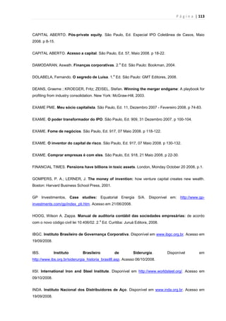 P á g i n a | 113
CAPITAL ABERTO. Pós-private equity. São Paulo, Ed. Especial IPO Coletânea de Casos, Maio
2008. p 8-15.
CAPITAL ABERTO. Acesso a capital. São Paulo, Ed. 57, Maio 2008. p 18-22.
DAMODARAN, Aswath. Finanças corporativas. 2.
a
Ed. São Paulo: Bookman, 2004.
DOLABELA, Fernando. O segredo de Luísa. 1.
a
Ed. São Paulo: GMT Editores, 2008.
DEANS, Graeme ; KROEGER, Fritz; ZEISEL, Stefan. Winning the merger endgame: A playbook for
profiting from industry consolidation. New York: McGraw-Hill, 2003.
EXAME PME. Meu sócio capitalista. São Paulo, Ed. 11, Dezembro 2007 - Fevereiro 2008. p 74-83.
EXAME. O poder transformador do IPO. São Paulo, Ed. 909, 31 Dezembro 2007. p 100-104.
EXAME. Fome de negócios. São Paulo, Ed. 917, 07 Maio 2008. p 118-122.
EXAME. O inventor do capital de risco. São Paulo, Ed. 917, 07 Maio 2008. p 130-132.
EXAME. Comprar empresas é com eles. São Paulo, Ed. 918, 21 Maio 2008. p 22-30.
FINANCIAL TIMES. Pensions have billions in toxic assets. London, Monday October 20 2008, p.1.
GOMPERS, P. A.; LERNER, J. The money of invention: how venture capital creates new wealth.
Boston: Harvard Business School Press, 2001.
GP Investimentos, Case studies: Equatorial Energia S/A. Disponível em: http://www.gp-
investments.com/gp/index_pti.htm. Acesso em 21/06/2008.
HOOG, Wilson A. Zappa. Manual de auditoria contábil das sociedades empresárias: de acordo
com o novo código civil lei 10.406/02. 2.
a
Ed. Curitiba: Juruá Editora, 2008.
IBGC. Instituto Brasileiro de Governança Corporativa. Disponível em www.ibgc.org.br. Acesso em
19/09/2008.
IBS. Instituto Brasileiro de Siderurgia. Disponível em
http://www.ibs.org.br/siderurgia_historia_brasil8.asp. Acesso 06/10/2008.
IISI. International Iron and Steel Institute. Disponível em http://www.worldsteel.org/. Acesso em
09/10/2008.
INDA. Instituto Nacional dos Distribuidores de Aço. Disponível em www.inda.org.br. Acesso em
19/09/2008.
 