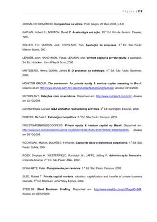 P á g i n a | 114
JORNAL DO COMÉRCIO, Companhias na vitrine. Porto Alegre, 26 Maio 2008. p.8-9.
KAPLAN, Robert S.; NORTON, David P. A estratégia em ação. 20.
a
Ed. Rio de Janeiro: Elsevier,
1997.
KOLLER, Tim; MURRIN, Jack; COPELAND, Tom. Avaliação de empresas. 3.
a
Ed. São Paulo:
Makron Books, 2001.
LERNER, Josh; HARDYMON, Felda; LEAMON, Ann. Venture capital & private equity: a casebook.
3rd Ed. Hoboken: John Wiley & Sons, 2005.
MINTZBERG, Henry; QUINN, James B. O processo da estratégia. 4.
a
Ed. São Paulo: Bookman,
2006.
MONITOR GROUP. The enviroment for private equity & venture capital investing in Brazil.
Disponível em http://www.abvcap.com.br/Telas/Industria/Numeros/Default.asp. Acesso 09/10/2008.
NUTRIPLANT. Relações com investidores. Disponível em: http://www.nutriplant.com.br/ri/. Acesso
em 02/10/2008.
DePAMPHILIS, Donald. M&A and other restructuring activities. 4
th
Ed. Burlington: Elsevier, 2008.
PORTER, Michael E. Estratégia competitiva. 2.
a
Ed. São Paulo: Campus, 2005.
PRICEWATERHOUSECOOPERS. Private equity & venture capital no Brasil. Disponível em:
http://www.pwc.com/extweb/ncsurvres.nsf/docid/45E3D37ABC1468798525740B005B284A. Acesso
em 09/10/2008.
RECHTMAN, Marcos; BULHÕES, Fernando. Capital de risco e diplomacia corporativa. 1.
a
Ed. São
Paulo: Cultrix, 2004.
ROSS, Stephen A.; WESTERFIELD, Randolph W.; JAFFE, Jeffrey F. Administração financeira:
corporate finance. 2.
a
Ed. São Paulo: Atlas, 2002.
SCHWARTZ, Peter. Planejamento por cenários. 1.
a
Ed. São Paulo: Campus, 2003.
SLEE, Robert T. Private capital markets: valuation, capitalization and transfer of private business
interests. 1
st
Ed. Hoboken: John Wiley & Sons, 2004.
STEELBB. Steel Business Briefing. Disponível em: http://www.steelbb.com/pt/?PageID=604.
Acesso em 06/10/2008.
 