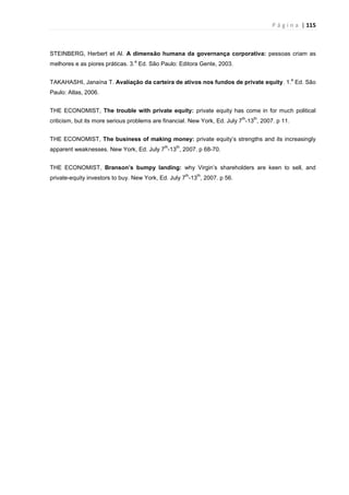 P á g i n a | 115
STEINBERG, Herbert et Al. A dimensão humana da governança corporativa: pessoas criam as
melhores e as piores práticas. 3.
a
Ed. São Paulo: Editora Gente, 2003.
TAKAHASHI, Janaína T. Avaliação da carteira de ativos nos fundos de private equity. 1.
a
Ed. São
Paulo: Atlas, 2006.
THE ECONOMIST, The trouble with private equity: private equity has come in for much political
criticism, but its more serious problems are financial. New York, Ed. July 7
th
-13
th
, 2007. p 11.
THE ECONOMIST, The business of making money: private equity’s strengths and its increasingly
apparent weaknesses. New York, Ed. July 7
th
-13
th
, 2007. p 68-70.
THE ECONOMIST, Branson’s bumpy landing: why Virgin’s shareholders are keen to sell, and
private-equity investors to buy. New York, Ed. July 7
th
-13
th
, 2007. p 56.
 