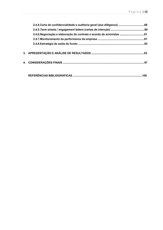P á g i n a | 12
2.4.4.Carta de confidencialidade e auditoria geral (due dilligence) ..................................88
2.4.5.Term sheets / engagement letters (cartas de intenção) ............................................89
2.4.6.Negociação e elaboração do contrato e acordo de acionistas ................................91
2.4.7.Monitoramento da performance da empresa .............................................................91
2.4.8.Estratégia de saída do fundo .......................................................................................92
3. APRESENTAÇÃO E ANÁLISE DE RESULTADOS .....................................................................93
4. CONSIDERAÇÕES FINAIS ...........................................................................................................97
REFERÊNCIAS BIBLIOGRÁFICAS ...........................................................................................100
 