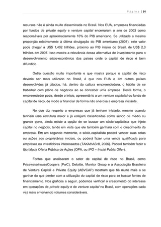 P á g i n a | 14
recursos não é ainda muito disseminada no Brasil. Nos EUA, empresas financiadas
por fundos de private equity e venture capital encerraram o ano de 2003 como
responsáveis por aproximadamente 10% do PIB americano. Se utilizada a mesma
proporção relativamente à última divulgação do PIB americano (2007), este valor
pode chegar a US$ 1,402 trilhões, próximo ao PIB inteiro do Brasil, de US$ 2,0
trilhões em 2007. Isso mostra a relevância dessa alternativa de investimento para o
desenvolvimento sócio-econômico dos países onde o capital de risco é bem
difundido.
Outra questão muito importante e que mostra porque o capital de risco
deveria ser mais utilizado no Brasil, é que nos EUA e em outros países
desenvolvidos já citados, há, dentro da cultura empreendedora, o hábito de se
trabalhar com plano de negócios ao se conceber uma empresa. Desta forma, o
empreendedor pode, desde o início, apresentá-lo a um venture capitalist ou fundo de
capital de risco, de modo a financiar de forma não onerosa a empresa iniciante.
No que diz respeito a empresas que já tenham iniciado, mesmo quando
tenham uma estrutura maior e já estejam classificadas como sendo de médio ou
grande porte, ainda existe a opção de se buscar um sócio-capitalista que injete
capital no negócio, tendo em vista que ele também ganhará com o crescimento da
empresa. Em um segundo momento, o sócio-capitalista poderá vender suas cotas
ou ações aos proprietários iniciais, ou poderá fazer uma venda qualificada para
empresas ou investidores interessados (TAKAHASHI, 2006). Poderá também fazer a
tão falada Oferta Pública de Ações (OPA, ou IPO – Inicial Public Offer).
Fontes que analisaram o setor de capital de risco no Brasil, como
PricewaterhouseCoopers (PwC), Deloitte, Monitor Group e a Associação Brasileira
de Venture Capital e Private Equity (ABVCAP) mostram que há muito mais a se
ganhar do que perder com a utilização do capital de risco para se buscar fontes de
financiamento. Nos gráficos a seguir, podemos verificar o crescimento do interesse
em operações de private equity e de venture capital no Brasil, com operações cada
vez mais envolvendo volumes consideráveis.
 