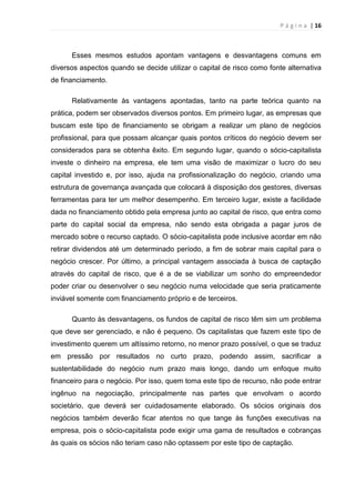 P á g i n a | 16
Esses mesmos estudos apontam vantagens e desvantagens comuns em
diversos aspectos quando se decide utilizar o capital de risco como fonte alternativa
de financiamento.
Relativamente às vantagens apontadas, tanto na parte teórica quanto na
prática, podem ser observados diversos pontos. Em primeiro lugar, as empresas que
buscam este tipo de financiamento se obrigam a realizar um plano de negócios
profissional, para que possam alcançar quais pontos críticos do negócio devem ser
considerados para se obtenha êxito. Em segundo lugar, quando o sócio-capitalista
investe o dinheiro na empresa, ele tem uma visão de maximizar o lucro do seu
capital investido e, por isso, ajuda na profissionalização do negócio, criando uma
estrutura de governança avançada que colocará à disposição dos gestores, diversas
ferramentas para ter um melhor desempenho. Em terceiro lugar, existe a facilidade
dada no financiamento obtido pela empresa junto ao capital de risco, que entra como
parte do capital social da empresa, não sendo esta obrigada a pagar juros de
mercado sobre o recurso captado. O sócio-capitalista pode inclusive acordar em não
retirar dividendos até um determinado período, a fim de sobrar mais capital para o
negócio crescer. Por último, a principal vantagem associada à busca de captação
através do capital de risco, que é a de se viabilizar um sonho do empreendedor
poder criar ou desenvolver o seu negócio numa velocidade que seria praticamente
inviável somente com financiamento próprio e de terceiros.
Quanto às desvantagens, os fundos de capital de risco têm sim um problema
que deve ser gerenciado, e não é pequeno. Os capitalistas que fazem este tipo de
investimento querem um altíssimo retorno, no menor prazo possível, o que se traduz
em pressão por resultados no curto prazo, podendo assim, sacrificar a
sustentabilidade do negócio num prazo mais longo, dando um enfoque muito
financeiro para o negócio. Por isso, quem toma este tipo de recurso, não pode entrar
ingênuo na negociação, principalmente nas partes que envolvam o acordo
societário, que deverá ser cuidadosamente elaborado. Os sócios originais dos
negócios também deverão ficar atentos no que tange às funções executivas na
empresa, pois o sócio-capitalista pode exigir uma gama de resultados e cobranças
às quais os sócios não teriam caso não optassem por este tipo de captação.
 