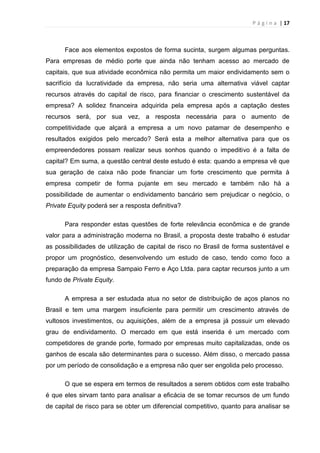 P á g i n a | 17
Face aos elementos expostos de forma sucinta, surgem algumas perguntas.
Para empresas de médio porte que ainda não tenham acesso ao mercado de
capitais, que sua atividade econômica não permita um maior endividamento sem o
sacrifício da lucratividade da empresa, não seria uma alternativa viável captar
recursos através do capital de risco, para financiar o crescimento sustentável da
empresa? A solidez financeira adquirida pela empresa após a captação destes
recursos será, por sua vez, a resposta necessária para o aumento de
competitividade que alçará a empresa a um novo patamar de desempenho e
resultados exigidos pelo mercado? Será esta a melhor alternativa para que os
empreendedores possam realizar seus sonhos quando o impeditivo é a falta de
capital? Em suma, a questão central deste estudo é esta: quando a empresa vê que
sua geração de caixa não pode financiar um forte crescimento que permita à
empresa competir de forma pujante em seu mercado e também não há a
possibilidade de aumentar o endividamento bancário sem prejudicar o negócio, o
Private Equity poderá ser a resposta definitiva?
Para responder estas questões de forte relevância econômica e de grande
valor para a administração moderna no Brasil, a proposta deste trabalho é estudar
as possibilidades de utilização de capital de risco no Brasil de forma sustentável e
propor um prognóstico, desenvolvendo um estudo de caso, tendo como foco a
preparação da empresa Sampaio Ferro e Aço Ltda. para captar recursos junto a um
fundo de Private Equity.
A empresa a ser estudada atua no setor de distribuição de aços planos no
Brasil e tem uma margem insuficiente para permitir um crescimento através de
vultosos investimentos, ou aquisições, além de a empresa já possuir um elevado
grau de endividamento. O mercado em que está inserida é um mercado com
competidores de grande porte, formado por empresas muito capitalizadas, onde os
ganhos de escala são determinantes para o sucesso. Além disso, o mercado passa
por um período de consolidação e a empresa não quer ser engolida pelo processo.
O que se espera em termos de resultados a serem obtidos com este trabalho
é que eles sirvam tanto para analisar a eficácia de se tomar recursos de um fundo
de capital de risco para se obter um diferencial competitivo, quanto para analisar se
 
