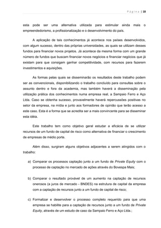 P á g i n a | 18
esta pode ser uma alternativa utilizada para estimular ainda mais o
empreendedorismo, a profissionalização e o desenvolvimento do país.
A aplicação de tais conhecimentos já acontece nos países desenvolvidos,
com algum sucesso, dentro das próprias universidades, as quais se utilizam desses
fundos para financiar novos projetos. Já acontece da mesma forma com um grande
número de fundos que buscam financiar novos negócios e financiar negócios que já
existam para que consigam ganhar competitividade, com recursos para fazerem
investimentos e aquisições.
As formas pelas quais se disseminarão os resultados deste trabalho podem
ser as convencionais, disponibilizando o trabalho concluído para consultas sobre o
assunto dentro e fora da academia, mas também haverá a disseminação pela
utilização prática dos conhecimentos numa empresa real, a Sampaio Ferro e Aço
Ltda. Caso se obtenha sucesso, provavelmente haverá repercussões positivas no
setor da empresa, na mídia e junto aos formadores de opinião que terão acesso a
este caso. Esta é a forma que se acredita ser a mais convincente para se disseminar
esta idéia.
Este trabalho tem como objetivo geral estudar a eficácia de se utilizar
recursos de um fundo de capital de risco como alternativa de financiar o crescimento
de empresas de médio porte.
Além disso, surgiram alguns objetivos adjacentes a serem atingidos com o
trabalho:
a) Comparar os processos captação junto a um fundo de Private Equity com o
processo de captação no mercado de ações através do Bovespa Mais;
b) Comparar o resultado provável de um aumento na captação de recursos
onerosos (a juros de mercado - BNDES) na estrutura de capital da empresa
com a captação de recursos junto a um fundo de capital de risco;
c) Formalizar e desenvolver o processo completo requerido para que uma
empresa se habilite para a captação de recursos junto a um fundo de Private
Equity, através de um estudo de caso da Sampaio Ferro e Aço Ltda.;
 