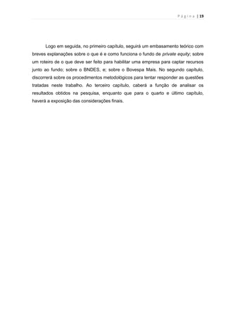 P á g i n a | 19
Logo em seguida, no primeiro capítulo, seguirá um embasamento teórico com
breves explanações sobre o que é e como funciona o fundo de private equity; sobre
um roteiro de o que deve ser feito para habilitar uma empresa para captar recursos
junto ao fundo; sobre o BNDES, e; sobre o Bovespa Mais. No segundo capítulo,
discorrerá sobre os procedimentos metodológicos para tentar responder as questões
tratadas neste trabalho. Ao terceiro capítulo, caberá a função de analisar os
resultados obtidos na pesquisa, enquanto que para o quarto e último capítulo,
haverá a exposição das considerações finais.
 