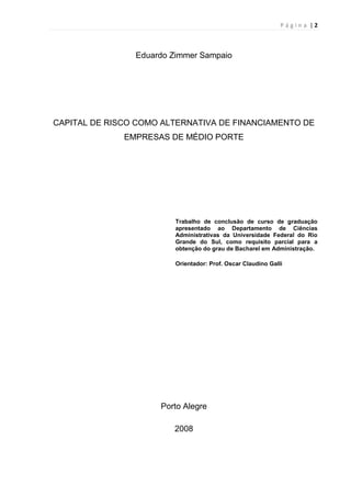 P á g i n a | 2
Eduardo Zimmer Sampaio
CAPITAL DE RISCO COMO ALTERNATIVA DE FINANCIAMENTO DE
EMPRESAS DE MÉDIO PORTE
Trabalho de conclusão de curso de graduação
apresentado ao Departamento de Ciências
Administrativas da Universidade Federal do Rio
Grande do Sul, como requisito parcial para a
obtenção do grau de Bacharel em Administração.
Orientador: Prof. Oscar Claudino Galli
Porto Alegre
2008
 