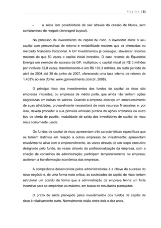 P á g i n a | 21
- o sócio tem possibilidade de sair através da cessão de títulos, sem
compromisso de resgate (leveraged-buyout).
No processo de investimento de capital de risco, o investidor aloca o seu
capital com perspectivas de retorno e rentabilidade maiores que as oferecidas no
mercado financeiro tradicional. A GP Investimentos já conseguiu alavancar retornos
maiores do que 50 vezes o capital inicial investido. O caso recente da Equatorial
Energia um exemplo de sucesso da GP, multiplicou o capital inicial de R$ 3 milhões
por incríveis 32,8 vezes, transformando-o em R$ 103,3 milhões, no curto período de
abril de 2004 até 30 de junho de 2007, oferecendo uma taxa interna de retorno de
1.403% ao ano (fonte: www.gpinvestments.com.br, 2008).
O principal foco dos investimentos dos fundos de capital de risco são
empresas iniciantes, ou empresas de médio porte, que ainda não tenham ações
negociadas em bolsas de valores. Quando a empresa alcança um amadurecimento
de suas atividades, provavelmente necessitará de mais recursos financeiros e, por
isso, deverá proceder a sua primeira emissão pública de ações ordinárias ou outro
tipo de oferta de papéis, modalidade de saída dos investidores de capital de risco
mais comumente usada.
Os fundos de capital de risco apresentam três características específicas que
os tornam distintos em relação a outras empresas de investimento: apresentam
envolvimento ativo com o empreendimento, às vezes através de um corpo executivo
designado pelo fundo, às vezes através da profissionalização da empresa, com a
criação de conselhos de administração; participam temporariamente na empresa;
aceleram a transformação econômica das empresas.
A competência desenvolvida pelos administradores é a chave do sucesso do
novo negócio e, de uma forma mais crítica, as sociedades de capital de risco tentam
estruturar um acordo de forma que a administração da empresa tenha um forte
incentivo para se empenhar ao máximo, em busca de resultados planejados.
O prazo de saída planejado pelos investimentos dos fundos de capital de
risco é relativamente curto. Normalmente estão entre dois e dez anos.
 