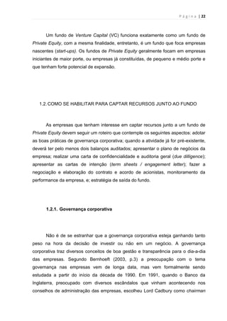 P á g i n a | 22
Um fundo de Venture Capital (VC) funciona exatamente como um fundo de
Private Equity, com a mesma finalidade, entretanto, é um fundo que foca empresas
nascentes (start-ups). Os fundos de Private Equity geralmente focam em empresas
iniciantes de maior porte, ou empresas já constituídas, de pequeno e médio porte e
que tenham forte potencial de expansão.
1.2.COMO SE HABILITAR PARA CAPTAR RECURSOS JUNTO AO FUNDO
As empresas que tenham interesse em captar recursos junto a um fundo de
Private Equity devem seguir um roteiro que contemple os seguintes aspectos: adotar
as boas práticas de governança corporativa; quando a atividade já for pré-existente,
deverá ter pelo menos dois balanços auditados; apresentar o plano de negócios da
empresa; realizar uma carta de confidencialidade e auditoria geral (due dilligence);
apresentar as cartas de intenção (term sheets / engagement letter); fazer a
negociação e elaboração do contrato e acordo de acionistas, monitoramento da
performance da empresa, e; estratégia de saída do fundo.
1.2.1. Governança corporativa
Não é de se estranhar que a governança corporativa esteja ganhando tanto
peso na hora da decisão de investir ou não em um negócio. A governança
corporativa traz diversos conceitos de boa gestão e transparência para o dia-a-dia
das empresas. Segundo Bernhoeft (2003, p.3) a preocupação com o tema
governança nas empresas vem de longa data, mas vem formalmente sendo
estudada a partir do início da década de 1990. Em 1991, quando o Banco da
Inglaterra, preocupado com diversos escândalos que vinham acontecendo nos
conselhos de administração das empresas, escolheu Lord Cadbury como chairman
 