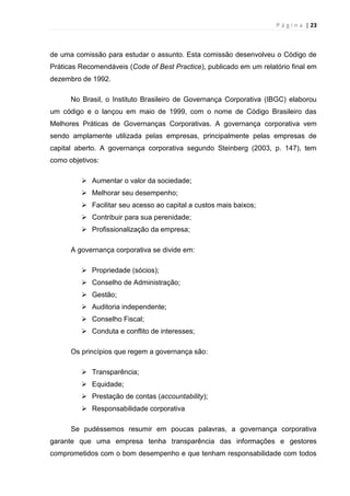 P á g i n a | 23
de uma comissão para estudar o assunto. Esta comissão desenvolveu o Código de
Práticas Recomendáveis (Code of Best Practice), publicado em um relatório final em
dezembro de 1992.
No Brasil, o Instituto Brasileiro de Governança Corporativa (IBGC) elaborou
um código e o lançou em maio de 1999, com o nome de Código Brasileiro das
Melhores Práticas de Governanças Corporativas. A governança corporativa vem
sendo amplamente utilizada pelas empresas, principalmente pelas empresas de
capital aberto. A governança corporativa segundo Steinberg (2003, p. 147), tem
como objetivos:
 Aumentar o valor da sociedade;
 Melhorar seu desempenho;
 Facilitar seu acesso ao capital a custos mais baixos;
 Contribuir para sua perenidade;
 Profissionalização da empresa;
A governança corporativa se divide em:
 Propriedade (sócios);
 Conselho de Administração;
 Gestão;
 Auditoria independente;
 Conselho Fiscal;
 Conduta e conflito de interesses;
Os princípios que regem a governança são:
 Transparência;
 Equidade;
 Prestação de contas (accountability);
 Responsabilidade corporativa
Se pudéssemos resumir em poucas palavras, a governança corporativa
garante que uma empresa tenha transparência das informações e gestores
comprometidos com o bom desempenho e que tenham responsabilidade com todos
 