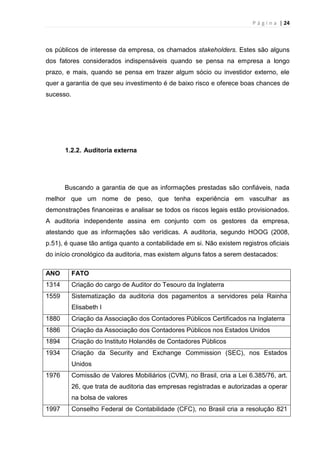 P á g i n a | 24
os públicos de interesse da empresa, os chamados stakeholders. Estes são alguns
dos fatores considerados indispensáveis quando se pensa na empresa a longo
prazo, e mais, quando se pensa em trazer algum sócio ou investidor externo, ele
quer a garantia de que seu investimento é de baixo risco e oferece boas chances de
sucesso.
1.2.2. Auditoria externa
Buscando a garantia de que as informações prestadas são confiáveis, nada
melhor que um nome de peso, que tenha experiência em vasculhar as
demonstrações financeiras e analisar se todos os riscos legais estão provisionados.
A auditoria independente assina em conjunto com os gestores da empresa,
atestando que as informações são verídicas. A auditoria, segundo HOOG (2008,
p.51), é quase tão antiga quanto a contabilidade em si. Não existem registros oficiais
do início cronológico da auditoria, mas existem alguns fatos a serem destacados:
ANO FATO
1314 Criação do cargo de Auditor do Tesouro da Inglaterra
1559 Sistematização da auditoria dos pagamentos a servidores pela Rainha
Elisabeth I
1880 Criação da Associação dos Contadores Públicos Certificados na Inglaterra
1886 Criação da Associação dos Contadores Públicos nos Estados Unidos
1894 Criação do Instituto Holandês de Contadores Públicos
1934 Criação da Security and Exchange Commission (SEC), nos Estados
Unidos
1976 Comissão de Valores Mobiliários (CVM), no Brasil, cria a Lei 6.385/76, art.
26, que trata de auditoria das empresas registradas e autorizadas a operar
na bolsa de valores
1997 Conselho Federal de Contabilidade (CFC), no Brasil cria a resolução 821
 