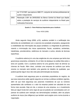 P á g i n a | 25
de 17/12/1997, que aprova a NBC P1, conjunto de normas profissionais de
auditor independente
2003 Resolução 3.081 de 29/05/2003 do Banco Central do Brasil que dispõe
sobre a prestação de serviços de auditoria independente no Brasil para
instituições financeiras
Quadro 2 – Fatos Históricos Importantes para a Auditoria
Fonte: HOOG (2008)
Ainda segundo Hoog (2008, p.53), auditoria contábil é a certificação dos
elementos da contabilidade com o exercício da sociedade empresária, assegurando
a credibilidade das informações das peças contábeis e a integridade do patrimônio,
visando a minimização dos riscos operacionais, fiscais, societários, ambientais,
trabalhistas, previdenciários, sistêmicos do mercado e outros, através de técnicas
específicas.
A auditoria externa já é uma das exigências de uma empresa que tenha boa
governança corporativa, entretanto, foi um fator de destaque na análise feita sobre o
tema em questão. Com a auditoria externa há uma garantia maior de eliminar as
chances de fraude. Além disso, contratar uma empresa de auditoria que tenha
renome no mercado será também uma garantia de trabalho de qualidade, que
poderá apontar algum risco não visto pela administração da empresa.
A auditoria trará segurança para os acionistas proprietários do negócio, de
que seus executivos estão agindo segundo as normas e práticas contábeis vigentes,
além de que trará segurança aos possíveis investidores de que os números
apresentados são confiáveis e o valor da empresa poderá ser calculado de uma
forma mais acurada. Hoje em dia, a compra de uma empresa, ou o investimento
feito por algum fundo tem como regra de que só poderão ser concretizados com um
parecer de auditoria sem restrição nas demonstrações contábeis, além da própria
auditoria de riscos (due dilligence) que também será exigida como norma durante a
negociação.
 