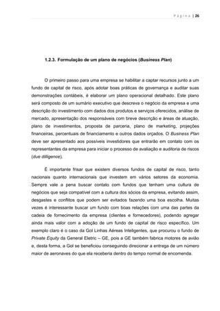 P á g i n a | 26
1.2.3. Formulação de um plano de negócios (Business Plan)
O primeiro passo para uma empresa se habilitar a captar recursos junto a um
fundo de capital de risco, após adotar boas práticas de governança e auditar suas
demonstrações contábeis, é elaborar um plano operacional detalhado. Este plano
será composto de um sumário executivo que descreva o negócio da empresa e uma
descrição do investimento com dados dos produtos e serviços oferecidos, análise de
mercado, apresentação dos responsáveis com breve descrição e áreas de atuação,
plano de investimentos, proposta de parceria, plano de marketing, projeções
financeiras, percentuais de financiamento e outros dados orçados. O Business Plan
deve ser apresentado aos possíveis investidores que entrarão em contato com os
representantes da empresa para iniciar o processo de avaliação e auditoria de riscos
(due dilligence).
É importante frisar que existem diversos fundos de capital de risco, tanto
nacionais quanto internacionais que investem em vários setores da economia.
Sempre vale a pena buscar contato com fundos que tenham uma cultura de
negócios que seja compatível com a cultura dos sócios da empresa, evitando assim,
desgastes e conflitos que podem ser evitados fazendo uma boa escolha. Muitas
vezes é interessante buscar um fundo com boas relações com uma das partes da
cadeia de fornecimento da empresa (clientes e fornecedores), podendo agregar
ainda mais valor com a adoção de um fundo de capital de risco específico. Um
exemplo claro é o caso da Gol Linhas Aéreas Inteligentes, que procurou o fundo de
Private Equity da General Eletric – GE, pois a GE também fabrica motores de avião
e, desta forma, a Gol se beneficiou conseguindo direcionar a entrega de um número
maior de aeronaves do que ela receberia dentro do tempo normal de encomenda.
 
