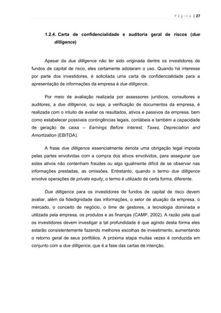 P á g i n a | 27
1.2.4. Carta de confidencialidade e auditoria geral de riscos (due
dilligence)
Apesar da due dilligence não ter sido originada dentre os investidores de
fundos de capital de risco, eles certamente adotaram o uso. Quando há interesse
por parte dos investidores, é solicitada uma carta de confidencialidade para a
apresentação de informações da empresa à due dilligence.
Por meio de avaliação realizada por assessores jurídicos, consultores e
auditores, a due dilligence, ou seja, a verificação de documentos da empresa, é
realizada com o intuito de avaliar os resultados, ativos e passivos da empresa, bem
como estabelecer possíveis contingências legais, contábeis e também a capacidade
de geração de caixa – Earnings Before Interest, Taxes, Depreciation and
Amortization (EBITDA).
A frase due dilligence essencialmente denota uma obrigação legal imposta
pelas partes envolvidas com a compra dos ativos envolvidos, para assegurar que
estes ativos não contenham fraudes ou algo igualmente difícil de se observar nas
informações prestadas, as omissões. Entretanto, quando o termo due dilligence
envolve operações de private equity, o termo é utilizado de certa forma, diferente.
Due dilligence para os investidores de fundos de capital de risco devem
avaliar, além da fidedignidade das informações, o setor de atuação da empresa, o
mercado, o conceito de negócio, o time de gestores, a tecnologia dominada e
utilizada pela empresa, os produtos e as finanças (CAMP, 2002). A razão pela qual
os investidores devem investigar a tal profundidade é que agindo desta forma eles
estarão consistentemente fazendo melhores escolhas de investimento, aumentando
o retorno geral de seus portfólios. A próxima etapa muitas vezes é conduzida em
conjunto com a due dilligence, que é a fase das cartas de intenção.
 