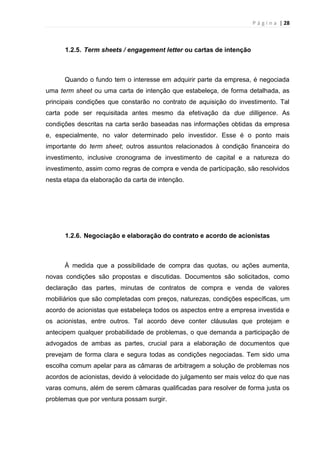 P á g i n a | 28
1.2.5. Term sheets / engagement letter ou cartas de intenção
Quando o fundo tem o interesse em adquirir parte da empresa, é negociada
uma term sheet ou uma carta de intenção que estabeleça, de forma detalhada, as
principais condições que constarão no contrato de aquisição do investimento. Tal
carta pode ser requisitada antes mesmo da efetivação da due dilligence. As
condições descritas na carta serão baseadas nas informações obtidas da empresa
e, especialmente, no valor determinado pelo investidor. Esse é o ponto mais
importante do term sheet; outros assuntos relacionados à condição financeira do
investimento, inclusive cronograma de investimento de capital e a natureza do
investimento, assim como regras de compra e venda de participação, são resolvidos
nesta etapa da elaboração da carta de intenção.
1.2.6. Negociação e elaboração do contrato e acordo de acionistas
À medida que a possibilidade de compra das quotas, ou ações aumenta,
novas condições são propostas e discutidas. Documentos são solicitados, como
declaração das partes, minutas de contratos de compra e venda de valores
mobiliários que são completadas com preços, naturezas, condições específicas, um
acordo de acionistas que estabeleça todos os aspectos entre a empresa investida e
os acionistas, entre outros. Tal acordo deve conter cláusulas que protejam e
antecipem qualquer probabilidade de problemas, o que demanda a participação de
advogados de ambas as partes, crucial para a elaboração de documentos que
prevejam de forma clara e segura todas as condições negociadas. Tem sido uma
escolha comum apelar para as câmaras de arbitragem a solução de problemas nos
acordos de acionistas, devido à velocidade do julgamento ser mais veloz do que nas
varas comuns, além de serem câmaras qualificadas para resolver de forma justa os
problemas que por ventura possam surgir.
 