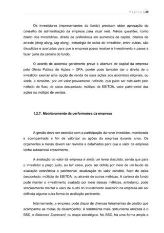 P á g i n a | 29
Os investidores (representantes do fundo) precisam obter aprovação do
conselho de administração da empresa para atuar nela. Várias questões, como
direito dos minoritários, direito de preferência em aumentos de capital, direitos de
arraste (drag along, tag along), estratégia de saída do investidor, entre outras, são
discutidas e acertadas para que a empresa possa receber o investimento e passe a
fazer parte da carteira do fundo.
O acordo de acionista geralmente prevê a abertura de capital da empresa
pela Oferta Pública de Ações – OPA, porém pode também dar o direito de o
investidor exercer uma opção de venda de suas ações aos acionistas originais, ou
ainda, a terceiros, por um valor previamente definido, que pode ser calculado pelo
método de fluxo de caixa descontado, múltiplo de EBITDA, valor patrimonial das
ações ou múltiplo de vendas.
1.2.7. Monitoramento da performance da empresa
A gestão deve ser exercida com a participação do novo investidor, monitorada
e acompanhada a fim de valorizar as ações da empresa durante anos. Os
orçamentos e metas devem ser revistos e detalhados para que o valor da empresa
tenha substancial crescimento.
A avaliação do valor da empresa é ainda um tema discutido, sendo que para
o investidor o preço justo, ou fair value, pode ser obtido por meio de um laudo de
avaliação econômica e patrimonial, atualização do valor contábil, fluxo de caixa
descontado, múltiplo de EBITDA, ou através de outras métricas. A carteira do fundo
pode manter o investimento avaliado por meio dessas métricas, entretanto, pode
simplesmente manter o valor de custo do investimento realizado na empresa até ser
definida alguma outra forma de avaliação pertinente.
Internamente, a empresa pode dispor de diversas ferramentas de gestão que
acompanhe as metas de desempenho. A ferramenta mais comumente utilizada é o
BSC, o Balanced Scorecard, ou mapa estratégico. No BSC, há uma forma ampla e
 