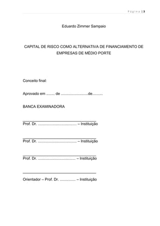 P á g i n a | 3
Eduardo Zimmer Sampaio
CAPITAL DE RISCO COMO ALTERNATIVA DE FINANCIAMENTO DE
EMPRESAS DE MÉDIO PORTE
Conceito final:
Aprovado em ........ de ..........................de..........
BANCA EXAMINADORA
___________________________________
Prof. Dr. ..................................... – Instituição
___________________________________
Prof. Dr. ..................................... – Instituição
___________________________________
Prof. Dr. .................................... – Instituição
___________________________________
Orientador – Prof. Dr. ............... – Instituição
 