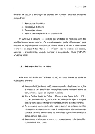 P á g i n a | 30
eficiente de traduzir a estratégia da empresa em números, separado em quatro
perspectivas:
 Perspectiva Financeira
 Perspectiva de Cliente
 Perspectiva Interna
 Perspectiva de Aprendizado e Crescimento
O BSC leva o conjunto de objetivos das unidades de negócios além das
medidas financeiras sumarizadas. Os executivos podem avaliar até que ponto suas
unidades de negócio geram valor para os clientes atuais e futuros, e como devem
aperfeiçoar as capacidades internas e os investimentos necessários em pessoal,
sistemas e procedimentos visando melhorar o desempenho futuro (KAPLAN;
NORTON, 1997).
1.2.8. Estratégia de saída do fundo
Com base no estudo de Takahashi (2006), há cinco formas de saída do
investidor da empresa:
a) Venda estratégica (trade sale) – ocorre quando a totalidade das ações
é vendida a uma empresa de maior porte atuante no mesmo ramo, ou
complementar aquele da empresa investida;
b) Oferta Pública Inicial de Ações – OPA ou Inicial Public Offer – IPO –
ocorre pela venda das ações no mercado de capitais. Após a listagem
das ações na bolsa, o fundo vende gradativamente a parte acionária;
c) Revenda para o antigo acionista – ocorre quando os antigos acionistas
recompram as ações da empresa. Essa alternativa não costuma ser
utilizada devido à necessidade de montantes significativos de capital
para a compra das ações;
d) Venda para um terceiro – ocorre com a venda para outro investidor,
normalmente outro fundo;
 