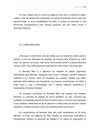 P á g i n a | 32
Por isso, sempre que um fundo de capital de risco fizer um aporte em algum
negócio, uma das partes mais importantes no acordo de acionistas será a parte que
garantirá todas as suas possibilidades de saída. O acordo de acionistas é uma
ferramenta importantíssima para oferecer garantias aos dois lados (fundo e
acionistas originais).
3.3. O BOVESPA MAIS
A Bovespa é comumente uma das saídas para os fundos de private equity e
também é uma boa alternativa de captação de recursos para empresas de maior
porte. No decorrer do tempo, este ponto foi-se evidenciando e a própria Bovespa
criou em 2007, como alternativa para empresas de menor porte, o Bovespa Mais.
O Bovespa Mais é o segmento do mercado de balcão organizado
administrado pela Bovespa, idealizado para tornar o mercado acionário brasileiro
acessível a um número maior de empresas, em especial, àquelas que sejam
particularmente atrativas aos investidores que buscam investimentos de médio e
longo prazo e cuja a preocupação com o retorno potencial sobrepõe-se à
necessidade de liquidez imediata.
As empresas candidatas ao Bovespa Mais são aquelas que desejam
ingressar no mercado de capitais de forma gradativa, ou seja, empresa que
acreditam na ampliação gradual da base acionária como o caminho mais adequado
à sua realidade, destacando-se as de pequeno e médio porte que buscam crescer
utilizando o mercado acionário como uma importante fonte de recursos.
As características do Bovespa Mais são muito semelhantes às do Novo
Mercado, ou seja, há exigência de altos padrões de governança corporativa e
transparência, embora os requisitos de listagem e as regras de negociação no
 