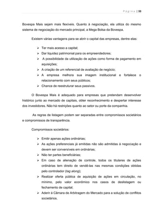 P á g i n a | 33
Bovespa Mais sejam mais flexíveis. Quanto à negociação, ela utiliza do mesmo
sistema de negociação do mercado principal, a Mega Bolsa da Bovespa.
Existem várias vantagens para se abrir o capital das empresas, dentre elas:
 Ter mais acesso a capital;
 Dar liquidez patrimonial para os empreendedores;
 A possibilidade da utilização de ações como forma de pagamento em
aquisições;
 A criação de um referencial de avaliação de negócio;
 A empresa melhora sua imagem institucional e fortalece o
relacionamento com seus públicos;
 Chance de reestruturar seus passivos.
O Bovespa Mais é adequado para empresas que pretendam desenvolver
histórico junto ao mercado de capitais, obter reconhecimento e despertar interesse
dos investidores. Não há restrições quanto ao setor ou porte da companhia.
As regras de listagem podem ser separadas entre compromissos societários
e compromissos de transparência.
Compromissos societários:
 Emitir apenas ações ordinárias;
 As ações preferenciais já emitidas não são admitidas à negociação e
devem ser conversíveis em ordinárias;
 Não ter partes beneficiárias;
 Em caso de alienação de controle, todos os titulares de ações
ordinárias tem direito de vendê-las nas mesmas condições obtidas
pelo controlador (tag along);
 Realizar oferta pública de aquisição de ações em circulação, no
mínimo, pelo valor econômico nos casos de deslistagem ou
fechamento de capital;
 Aderir à Câmara de Arbitragem do Mercado para a solução de conflitos
societários.
 