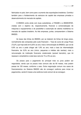 P á g i n a | 37
fabricados no país, bem como para o aumento das exportações brasileiras. Contribui
também para o fortalecimento da estrutura de capital das empresas privadas e
desenvolvimento do mercado de capitais.
O BNDES conta ainda com duas subsidiárias, a FINAME e a BNDESPAR,
criadas com o objetivo de, respectivamente, financiar a comercialização de
máquinas e equipamentos e de possibilitar a subscrição de valores mobiliários no
mercado de capitais brasileiro. As três empresas, juntas, compreendem o Sistema
BNDES.
As taxas das linhas do BNDES, por se tratarem de linhas de longo prazo,
normalmente são compostas pelo custo financeiro – Taxa de Juros de Longo Prazo
(TJLP), que hoje está em 6,25% ao ano; mais a remuneração do BNDES, que vai de
0,9% ao ano e pode chegar até 1,8% ao ano; mais a taxa de intermediação
financeira, de 0,5% ao ano (micro, pequenas e médias são isentas); mais a
remuneração da instituição financeira credenciada (spread bancário), que irá
repassar o empréstimo e esta taxa varia de 1% a 5% ao ano.
Os prazos para o pagamento do principal mais os juros podem ser
negociados, sendo que os prazos mais comuns são de 60 meses, mas podem
passar de 120 meses, conforme o caso. Outra negociação comum nos casos de
financiamentos via Sistema BNDES são de conseguir carência para iniciar os
pagamentos, sendo 6 meses uma carência muito comum de se conseguir.
 