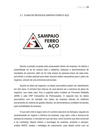 P á g i n a | 39
2.1. PLANO DE NEGÓCIOS SAMPAIO FERRO E AÇO
Devido à posição ocupada pelo pesquisador dentro da empresa, foi aberta a
possibilidade de se ter acesso total a relatórios, balanços e demonstrativos de
resultados de exercício, além de ter total acesso às pessoas-chave de cada área,
permitindo o contato pessoal para obter diversos dados necessários para o plano de
negócios, através de uma entrevista estruturada.
Quanto ao plano de negócios, os dados secundários podem ser classificados
em dois tipos. O primeiro tipo trata-se de qual deveria ser a estrutura do plano de
negócios, que neste caso, fora a sugerida pelos modelos de Fernando Dolabela
(2008) e pela CRP Companhia de Participações. O segundo tipo de dados
secundários vem da extração dos dados da empresa através de relatórios
provenientes do sistema de gestão utilizado, de demonstrativos contábeis fornecidos
pela contabilidade da empresa.
O que será visto à seguir será um sumário executivo da Sampaio, seguido da
caracterização do negócio e histórico da empresa. Logo após, virão a estrutura de
pessoal da empresa, o mercado em que ela atua, como funciona sua área comercial
e de marketing. Depois entram a tecnologia da empresa, produtos e serviços,
análise SWOT, projeto / estratégia de crescimento, para depois entrar com as
 