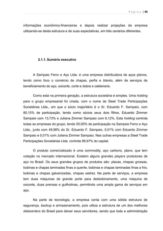 P á g i n a | 40
informações econômico-financeiras e depois realizar projeções da empresa
utilizando-se desta estrutura e de suas expectativas, em três cenários diferentes.
2.1.1. Sumário executivo
A Sampaio Ferro e Aço Ltda. é uma empresa distribuidora de aços planos,
tendo como foco o comércio de chapas, perfis e blanks, além de serviços de
beneficiamento do aço, oxicorte, corte e dobra e caldeiraria.
Como está na primeira geração, a estrutura societária é simples. Uma holding
para o grupo empresarial foi criada, com o nome de Steel Trade Participações
Societárias Ltda., em que o sócio majoritário é o Sr. Eduardo F. Sampaio, com
80,15% de participação, tendo como sócios seus dois filhos, Eduardo Zimmer
Sampaio com 13,73% e Juliana Zimmer Sampaio com 6,12%. Esta holding controla
todas as empresas do grupo, tendo 50,00% de participação na Sampaio Ferro e Aço
Ltda., junto com 49,98% do Sr. Eduardo F. Sampaio, 0,01% com Eduardo Zimmer
Sampaio e 0,01% com Juliana Zimmer Sampaio. Nas outras empresas a Steel Trade
Participações Societárias Ltda. controla 99,97% do capital.
O produto comercializado é uma commodity, aço carbono, plano, que tem
cotação no mercado internacional. Existem alguns grandes players produtores de
aço no Brasil. Os seus grandes grupos de produtos são: placas, chapas grossas,
bobinas e chapas laminadas finas a quente, bobinas e chapas laminadas finas a frio,
bobinas e chapas galvanizadas, chapas xadrez. Na parte de serviços, a empresa
tem duas máquinas de grande porte para desbobinamento, uma máquina de
oxicorte, duas prensas e guilhotinas, permitindo uma ampla gama de serviços em
aço.
Na parte de tecnologia, a empresa conta com uma sólida estrutura de
segurança, backup e armazenamento, pois utiliza a estrutura de um dos melhores
datacenters do Brasil para deixar seus servidores, sendo que toda a administração
 
