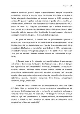 P á g i n a | 41
desses é terceirizada, por não integrar o core business da Sampaio. Na parte de
comunicação e dados, a empresa utiliza de estrutura redundante e tolerante às
falhas, alcançando disponibilidade de serviços superior a 99,6% garantida em
contrato. No que diz respeito à parte de sistemas de gestão, a Sampaio utiliza um
sistema contábil, patrimonial, fiscal e de RH da RM Sistemas (da empresa TOTVS) e
banco de dados SQL, integrado parcialmente com o sistema administrativo,
financeiro, de produção e vendas da empresa. Há um projeto em andamento para a
integração total dos sistemas, além da utilização de nova linguagem e banco de
dados para modernização, ganhos de produtividade e segurança.
Na parte de mercado, a Sampaio tem um posicionamento agressivo e
expansionista, que lhe garante hoje um market share de aproximadamente 5,0% no
Rio Grande do Sul, em Santa Catarina e no Paraná e de aproximadamente 2,5% do
mercado em São Paulo, e no market share geral do Brasil de 1,7% – considerando o
mercado brasileiro de distribuição de aços planos de 351.000 toneladas mensais em
2008 (mês de Jun/2008, conforme Instituto Nacional dos Distribuidores de Aço -
INDA).
A Sampaio ocupa a 15.a
colocação entre os distribuidores de aços planos e
está entre os dez maiores distribuidores de chapas grossas no Brasil. A Sampaio
tem hoje unidades em Cachoeirinha/RS, Joinville/SC, Curitiba/PR, São Paulo/SP e
Ribeirão Preto/SP, atendendo nestes Estados diversos setores da economia:
agroindústria, metal-mecânico, automotivo, autopeças, construção civil, caldeiraria
pesada, máquinas e equipamentos, naval, metalurgia, eletro-eletrônico, implementos
rodoviários, revenda, moveleiro, transportes, linha branca, armazenagem,
serralheria, energia, entre outros.
O mercado de aço, no Brasil, tem um efeito multiplicador histórico de 2,2x o
PIB (fonte: INDA), por se tratar de um produto extremamente necessário e que lida
com a parte de infraestrutura do país, e, por isso, há um crescimento acelerado no
consumo. Por exemplo, se o PIB cresce 3%, o PIB do aço crescerá numa taxa 2,2x
maior, ou seja, 6,6% (média setorial). A Sampaio vem tendo um desempenho muito
superior à média do setor, atingindo um CAGR (taxa de crescimento anual
composto) de 46% ao ano, desde 1997.
 