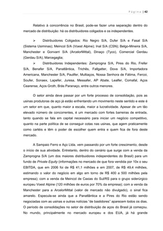 P á g i n a | 42
Relativo à concorrência no Brasil, pode-se fazer uma separação dentro do
mercado de distribuição: há os distribuidores coligados e os independentes.
 Distribuidores Coligados: Rio Negro S/A, Dufer S/A e Fasal S/A
(Sistema Usiminas); Meincol S/A (Voest Alpine); Inal S/A (CSN); Belgo-Mineira S/A,
Manchester e Gonvarri S/A (ArcelorMittal), Dinaço (Tyco), Comercial Gerdau
(Gerdau S/A), Marcegaglia;
 Distribuidores Independentes: Zamprogna S/A, Pires do Rio, Frefer
S/A, Benafer S/A, Panatlântica, Trichês, Fallgatter, Dova S/A, Importadora
Americana, Manchester S/A, Paulifer, Multiaços, Nossa Senhora de Fátima, Fercoi,
Soufer, Sonaex, Lapefer, Juresa, Messafer, AP Abate, Lealfer, Comafal, Aços
Cearense, Aços Groth, Brás Paranaço, entre outros menores.
O setor ainda deve passar por um forte processo de consolidação, pois as
usinas produtoras de aço já estão enfrentando um movimento neste sentido e este é
um setor em que, quanto maior a escala, maior a lucratividade. Apesar de um tão
elevado número de concorrentes, é um mercado com fortes barreiras de entrada,
tanto quando se fala em capital necessário para iniciar um negócio competitivo,
quanto na parte política de se conseguir cotas nas usinas, que agem praticamente
como cartéis e têm o poder de escolher quem entra e quem fica de fora deste
mercado.
A Sampaio Ferro e Aço Ltda. vem passando por um forte crescimento, desde
o início de sua atividade. Entretanto, dentro do cenário que surge com a venda da
Zamprogna S/A (um dos maiores distribuidores independentes do Brasil) para um
fundo de Private Equity (informações no mercado de que fora vendida por 10x o seu
EBITDA, que em 2006 foi de R$ 41,1 milhões e em 2007, de R$ 49,4 milhões,
estimando o valor do negócio em algo em torno de R$ 400 a 500 milhões pela
empresa); com a venda da Meincol de Caxias do Sul/RS para o grupo siderúrgico
europeu Voest Alpine (120 milhões de euros por 70% da empresa); com a venda da
Manchester para a ArcelorMittal (valor de mercado não divulgado), o sinal fica
amarelo. Especula-se ainda que a Panatlântica e a Pires do Rio estão sendo
negociadas com as usinas e outras notícias “de bastidores” aparecem todos os dias.
O período de consolidações no setor de distribuição de aços do Brasil já começou.
No mundo, principalmente no mercado europeu e dos EUA, já há grande
 