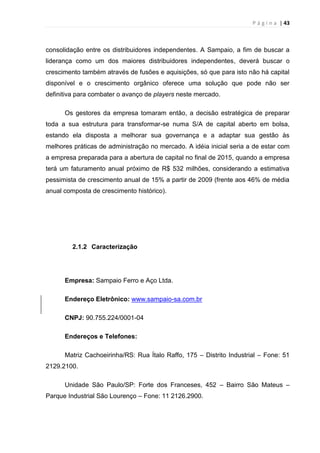 P á g i n a | 43
consolidação entre os distribuidores independentes. A Sampaio, a fim de buscar a
liderança como um dos maiores distribuidores independentes, deverá buscar o
crescimento também através de fusões e aquisições, só que para isto não há capital
disponível e o crescimento orgânico oferece uma solução que pode não ser
definitiva para combater o avanço de players neste mercado.
Os gestores da empresa tomaram então, a decisão estratégica de preparar
toda a sua estrutura para transformar-se numa S/A de capital aberto em bolsa,
estando ela disposta a melhorar sua governança e a adaptar sua gestão às
melhores práticas de administração no mercado. A idéia inicial seria a de estar com
a empresa preparada para a abertura de capital no final de 2015, quando a empresa
terá um faturamento anual próximo de R$ 532 milhões, considerando a estimativa
pessimista de crescimento anual de 15% a partir de 2009 (frente aos 46% de média
anual composta de crescimento histórico).
2.1.2 Caracterização
Empresa: Sampaio Ferro e Aço Ltda.
Endereço Eletrônico: www.sampaio-sa.com.br
CNPJ: 90.755.224/0001-04
Endereços e Telefones:
Matriz Cachoeirinha/RS: Rua Ítalo Raffo, 175 – Distrito Industrial – Fone: 51
2129.2100.
Unidade São Paulo/SP: Forte dos Franceses, 452 – Bairro São Mateus –
Parque Industrial São Lourenço – Fone: 11 2126.2900.
 