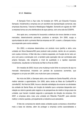 P á g i n a | 46
2.1.3 Histórico
A Sampaio Ferro e Aço Ltda. foi fundada em 1979, por Eduardo Fonseca
Sampaio. Inicialmente a empresa era um escritório de representação comercial, das
empresas Itaunense, Tubonal e Metalúrgica Fallgatter. Somente em agosto de 1997
a empresa tornou-se uma distribuidora de aços planos, com uma cota da COSIPA.
Ano após ano, a empresa foi buscando a abertura de novos clientes e novos
mercados, desenvolvendo parcerias, produtos e serviços. Em 2000, surgiu a
oportunidade de abrir a primeira filial da empresa em SP, e assim, a Sampaio iniciou
sua expansão para outros estados.
Em 2003, a empresa desenvolveu um produto novo (perfis) e abriu uma
unidade em Nova Bassano/RS para produzir este produto, dentro de um parceiro,
com custos mínimos. A filial não deu o retorno esperado, em função de ter sido um
ano ruim para a construção civil, e também pela operação não ser controlada pela
própria Sampaio, não atingindo o nível de qualidade e a rapidez esperada
inicialmente, resultando no fechando da filial no final de 2003.
Em meados de 2003, houve uma mudança muito forte no consumo de aço no
mercado internacional, iniciando um período de sucessivos aumentos, que
chegaram a um pico em 2004, ano muito bom para a empresa.
No início de 2004, a Sampaio abriu uma unidade em Santa Rosa/RS, a fim de
melhor atender a agroindústria. Em 2005, abriu ainda as filiais de Curitiba/PR e
Joinville/SC. No final de 2006, houve a decisão estratégica de encerrar as atividades
da unidade de Santa Rosa, em função do trabalho que a empresa despendia com
relação ao retorno gerado pelo negócio e às perspectivas de médio e longo prazo da
unidade, que haviam mudado segundo a percepção da direção da empresa. Em
2007, a empresa abriu mais uma unidade em Ribeirão Preto/SP, para atender
melhor o interior paulista, principalmente a indústria sucro-alcooleira.
O fato de a empresa ter aberto estas unidades ajuda a empresa a diversificar
mais a base de clientes, além de proteger a empresa contra sazonalidades e
 