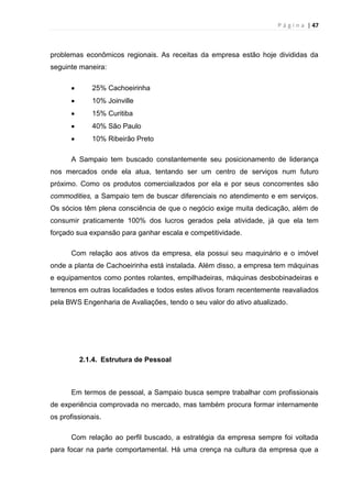 P á g i n a | 47
problemas econômicos regionais. As receitas da empresa estão hoje divididas da
seguinte maneira:
25% Cachoeirinha
10% Joinville
15% Curitiba
40% São Paulo
10% Ribeirão Preto
A Sampaio tem buscado constantemente seu posicionamento de liderança
nos mercados onde ela atua, tentando ser um centro de serviços num futuro
próximo. Como os produtos comercializados por ela e por seus concorrentes são
commodities, a Sampaio tem de buscar diferenciais no atendimento e em serviços.
Os sócios têm plena consciência de que o negócio exige muita dedicação, além de
consumir praticamente 100% dos lucros gerados pela atividade, já que ela tem
forçado sua expansão para ganhar escala e competitividade.
Com relação aos ativos da empresa, ela possui seu maquinário e o imóvel
onde a planta de Cachoeirinha está instalada. Além disso, a empresa tem máquinas
e equipamentos como pontes rolantes, empilhadeiras, máquinas desbobinadeiras e
terrenos em outras localidades e todos estes ativos foram recentemente reavaliados
pela BWS Engenharia de Avaliações, tendo o seu valor do ativo atualizado.
2.1.4. Estrutura de Pessoal
Em termos de pessoal, a Sampaio busca sempre trabalhar com profissionais
de experiência comprovada no mercado, mas também procura formar internamente
os profissionais.
Com relação ao perfil buscado, a estratégia da empresa sempre foi voltada
para focar na parte comportamental. Há uma crença na cultura da empresa que a
 