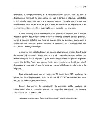 P á g i n a | 48
dedicação, o comprometimento e a responsabilidade contam mais do que o
desempenho individual. É uma crença de que o caráter e algumas qualidades
individuais são essenciais para que a empresa tenha a chamada “garra” e que isso
normalmente conta muito mais do que o nível de formação, de experiência e de
conhecimento. É um espírito de superação que é buscado pela empresa.
E esse espírito justamente leva para outra questão da empresa, que é sempre
trabalhar com os recursos no limite, e isso se estende também para as pessoas.
Nunca a empresa trabalha com folga de mão-de-obra. As pessoas, assim como o
capital, sempre foram um recurso escasso na empresa, mas o resultado final tem
sido positivo ao longo do tempo.
A empresa tem trabalhado com um modelo relativamente simples de estrutura
de pessoal. Há, na matriz, alguns cargos que são chamados de corporativos, por
trabalharem para toda a empresa. Alguns destes cargos estão aos poucos migrando
para a filial de São Paulo, que, apesar de não ser a matriz, tem a tendência natural
de concentrar um maior número de pessoas, por ser a filial com o maior volume de
negócios.
Hoje a Sampaio conta com um quadro de 150 funcionários CLT, sendo que os
gastos com folha de pagamento estão na faixa de R$ 300.000,00 mensais, em torno
de 2,5% da receita operacional líquida.
Dentro dos planos de crescimento da empresa, estão previstas as
contratações e/ou a formação interna dos seguintes executivos: um Gerente
Financeiro e um Gerente de RH.
Segue organograma da Empresa, destacando os executivos-chaves:
 