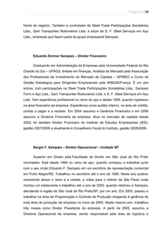 P á g i n a | 50
frente do negócio. Também é controlador da Steel Trade Participações Societárias
Ltda., Sam Transportes Rodoviários Ltda. e sócio da S. F. Steel Serviços em Aço
Ltda., empresas que fazem parte do grupo empresarial Sampaio.
Eduardo Zimmer Sampaio – Diretor Financeiro
Graduando em Administração de Empresas pela Universidade Federal do Rio
Grande do Sul – UFRGS, ênfase em finanças, Analista de Mercado pela Associação
dos Profissionais de Investimento do Mercado de Capitais – APIMEC e Curso de
Gestão Estratégica para Dirigentes Empresariais pela INSEAD/França. É um dos
sócios, com participações na Steel Trade Participações Societárias Ltda., Sampaio
Ferro e Aço Ltda., Sam Transportes Rodoviários Ltda. e S. F. Steel Serviços em Aço
Ltda. Tem experiência profissional no ramo do aço e desde 1999, quando ingressou
na área financeira da empresa. Experiência como auditor interno, na área de crédito,
contas a pagar e a receber. Em 2004 assumiu a Gerência Financeira e em 2006
assumiu a Diretoria Financeira da empresa. Atua no mercado de capitais desde
2003, foi também Diretor Financeiro do Instituto de Estudos Empresariais (IEE),
gestão 2007/2008 e atualmente é Conselheiro Fiscal do Instituto, gestão 2008/2009.
Sergio F. Sampaio – Diretor Operacional – Unidade SP
Superior em Direito pela Faculdade de Direito em São José do Rio Preto
incompleto. Está desde 1984 no ramo do aço, quando começou a trabalhar junto
com o seu irmão Eduardo F. Sampaio em um escritório de representação comercial
em Porto Alegre/RS. Trabalhou no escritório até o ano de 1990. Neste ano acabou
resolvendo deixar o ramo e a cidade, e voltar para o interior de São Paulo onde
montou um restaurante e trabalhou até o ano de 2002, quando retornou à Sampaio,
atendendo à região de São José do Rio Preto/SP, por um ano. Em 2003, passou a
trabalhar na área de Programação e Controle da Produção chegando à gerência de
toda área de produção da empresa no início de 2004. Neste mesmo ano, trabalhou
três meses como Diretor Presidente da empresa. A partir de 2005, assumiu a
Diretoria Operacional da empresa, sendo responsável pela área de logística e
 