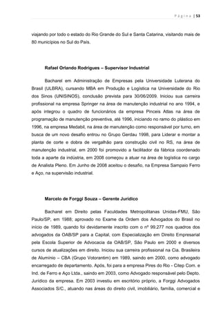 P á g i n a | 53
viajando por todo o estado do Rio Grande do Sul e Santa Catarina, visitando mais de
80 municípios no Sul do País.
Rafael Orlando Rodrigues – Supervisor Industrial
Bacharel em Administração de Empresas pela Universidade Luterana do
Brasil (ULBRA), cursando MBA em Produção e Logística na Universidade do Rio
dos Sinos (UNISINOS), conclusão prevista para 30/06/2009. Iniciou sua carreira
profissional na empresa Springer na área de manutenção industrial no ano 1994, e
após integrou o quadro de funcionários da empresa Pinceis Atlas na área de
programação de manutenção preventiva, até 1996, iniciando no ramo do plástico em
1996, na empresa Medabil, na área de manutenção como responsável por turno, em
busca de um novo desafio entrou no Grupo Gerdau 1998, para Liderar e montar a
planta de corte e dobra de vergalhão para construção civil no RS, na área de
manutenção industrial, em 2000 foi promovido a facilitador da fábrica coordenado
toda a aparte da indústria, em 2008 começou a atuar na área de logística no cargo
de Analista Pleno. Em Junho de 2008 aceitou o desafio, na Empresa Sampaio Ferro
e Aço, na supervisão industrial.
Marcelo de Forggi Souza – Gerente Jurídico
Bacharel em Direito pelas Faculdades Metropolitanas Unidas-FMU, São
Paulo/SP, em 1988; aprovado no Exame da Ordem dos Advogados do Brasil no
início de 1989, quando foi devidamente inscrito com o nº 99.277 nos quadros dos
advogados da OAB/SP para a Capital, com Especialização em Direito Empresarial
pela Escola Superior de Advocacia da OAB/SP, São Paulo em 2000 e diversos
cursos de atualizações em direito. Iniciou sua carreira profissional na Cia. Brasileira
de Alumínio – CBA (Grupo Votorantim) em 1989, saindo em 2000, como advogado
encarregado de departamento. Após, foi para a empresa Pires do Rio - Citep Com. e
Ind. de Ferro e Aço Ltda., saindo em 2003, como Advogado responsável pelo Depto.
Jurídico da empresa. Em 2003 investiu em escritório próprio, a Forggi Advogados
Associados S/C., atuando nas áreas do direito civil, imobiliário, família, comercial e
 