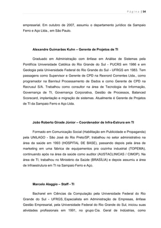 P á g i n a | 54
empresarial. Em outubro de 2007, assumiu o departamento jurídico da Sampaio
Ferro e Aço Ltda., em São Paulo.
Alexandre Guimarães Kuhn – Gerente de Projetos de TI
Graduado em Administração com ênfase em Análise de Sistemas pela
Pontifícia Universidade Católica do Rio Grande do Sul - PUCRS em 1986 e em
Geologia pela Universidade Federal do Rio Grande do Sul - UFRGS em 1983. Tem
passagens como Supervisor e Gerente de CPD na Rexnord Correntes Ltda., como
programador na Banrisul Processamento de Dados e como Gerente de CPD na
Recrusul S/A. Trabalhou como consultor na área de Tecnologia da Informação,
Governança de TI, Governança Corporativa, Gestão de Processos, Balanced
Scorecard, implantação e migração de sistemas. Atualmente é Gerente de Projetos
de TI da Sampaio Ferro e Aço Ltda.
João Roberto Girade Júnior – Coordenador de Infra-Estrura em TI
Formado em Comunicação Social (Habilitação em Publicidade e Propaganda)
pela UNILAGO - São José do Rio Preto/SP, trabalhou no setor administrativo na
área da saúde em 1993 (HOSPITAL DE BASE), passando depois pela área de
marketing em uma fábrica de equipamentos pra cozinha industrial (TOPEMA),
continuando após na área da saúde como auditor (AUSTACLINICAS / CIMOP). Na
área de TI, trabalhou no Ministério da Saúde (BRASÍLIA) e depois assumiu a área
de Infraestrutura em TI na Sampaio Ferro e Aço.
Marcelo Alaggio – Staff - TI
Bacharel em Ciências da Computação pela Universidade Federal do Rio
Grande do Sul - UFRGS, Especialista em Administração de Empresas, ênfase
Gestão Empresarial, pela Universidade Federal do Rio Grande do Sul, iniciou suas
atividades profissionais em 1991, no grupo Cia. Geral de Indústrias, como
 