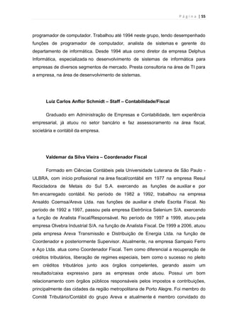 P á g i n a | 55
programador de computador. Trabalhou até 1994 neste grupo, tendo desempenhado
funções de programador de computador, analista de sistemas e gerente do
departamento de informática. Desde 1994 atua como diretor da empresa Delphus
Informática, especializada no desenvolvimento de sistemas de informática para
empresas de diversos segmentos de mercado. Presta consultoria na área de TI para
a empresa, na área de desenvolvimento de sistemas.
Luiz Carlos Anflor Schmidt – Staff – Contabilidade/Fiscal
Graduado em Administração de Empresas e Contabilidade, tem experiência
empresarial, já atuou no setor bancário e faz assessoramento na área fiscal,
societária e contábil da empresa.
Valdemar da Silva Vieira – Coordenador Fiscal
Formado em Ciências Contábeis pela Universidade Luterana de São Paulo -
ULBRA, com início profissional na área fiscal/contábil em 1977 na empresa Resul
Recicladora de Metais do Sul S.A. exercendo as funções de auxiliar e por
fim encarregado contábil. No período de 1982 a 1992, trabalhou na empresa
Ansaldo Coemsa/Areva Ltda. nas funções de auxiliar e chefe Escrita Fiscal. No
período de 1992 a 1997, passou pela empresa Eletrônica Selenium S/A. exercendo
a função de Analista Fiscal/Responsável. No período de 1997 a 1999, atuou pela
empresa Olvebra Industrial S/A. na função de Analista Fiscal. De 1999 a 2006, atuou
pela empresa Areva Transmissão e Distribuição de Energia Ltda. na função de
Coordenador e posteriormente Supervisor. Atualmente, na empresa Sampaio Ferro
e Aço Ltda. atua como Coordenador Fiscal. Tem como diferencial a recuperação de
créditos tributários, liberação de regimes especiais, bem como o sucesso no pleito
em créditos tributários junto aos órgãos competentes, gerando assim um
resultado/caixa expressivo para as empresas onde atuou. Possui um bom
relacionamento com órgãos públicos responsáveis pelos impostos e contribuições,
principalmente das cidades da região metropolitana de Porto Alegre. Foi membro do
Comitê Tributário/Contábil do grupo Areva e atualmente é membro convidado do
 
