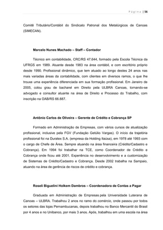 P á g i n a | 56
Comitê Tributário/Contábil do Sindicato Patronal dos Metalúrgicos de Canoas
(SIMECAN).
Marcelo Nunes Machado – Staff – Contador
Técnico em contabilidade, CRC/RS 47.644, formado pela Escola Técnica da
UFRGS em 1989. Atuante desde 1983 na área contábil, e com escritório próprio
desde 1990. Profissional dinâmico, que tem atuado ao longo destes 24 anos nas
mais variadas áreas da contabilidade, com clientes em diversos ramos, o que lhe
trouxe uma experiência diferenciada em sua formação profissional. Em Janeiro de
2005, colou grau de bacharel em Direito pela ULBRA Canoas, tornando-se
advogado e consultor atuante na área de Direito e Processo do Trabalho, com
inscrição na OAB/RS 66.887.
Antônio Carlos de Oliveira – Gerente de Crédito e Cobrança SP
Formado em Administração de Empresas, com vários cursos de atualização
profissional, inclusive pela FGV (Fundação Getúlio Vargas). O início da trajetória
profissional foi na Duratex S.A. (empresa da Holding Itaúsa), em 1978 até 1993 com
o cargo de Chefe de Área. Sempre atuando na área financeira (Crédito/Cadastro e
Cobrança). Em 1994 foi trabalhar na TCE, como Coordenador de Crédito e
Cobrança onde ficou até 2001. Experiência no desenvolvimento e a customização
de Sistemas de Crédito/Cadastro e Cobrança. Desde 2002 trabalha na Sampaio,
atuando na área de gerência de riscos de crédito e cobrança.
Roseli Biguelini Holkem Dambros – Coordenadora de Contas a Pagar
Graduada em Administração de Empresas pela Universidade Luterana de
Canoas – ULBRA. Trabalhou 2 anos no ramo do comércio, onde passou por todos
os setores das lojas Pernambucanas, depois trabalhou no Banco Mercantil do Brasil
por 4 anos e no Unibanco, por mais 3 anos. Após, trabalhou em uma escola na área
 