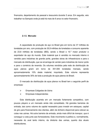 P á g i n a | 57
financeira, departamento de pessoal e tesouraria durante 5 anos. Em seguida, veio
trabalhar na Sampaio onde já está há mais de 6 anos no setor financeiro.
2.1.5. Mercado
A capacidade de produção de aço no Brasil gira em torno de 37 milhões de
toneladas por ano, com produção de 30,9 milhões de toneladas e consumo aparente
de 23,8 milhões de toneladas (IBS), sendo o Brasil o 10.o
maior produtor e
exportador de aço do mundo. Este material que é vendido no mercado interno é
vendido para indústrias de grande porte, grandes obras de infraestrutura e para o
mercado de distribuição, que se encarrega de vender para indústrias de menor porte
e para o comércio de revenda. Os volumes vendidos pela rede de distribuição de
aços planos giram em torno de 351.000 toneladas mensais, sendo
aproximadamente 10% deste material, importado. Este volume representa
aproximadamente 30% de toda a produção de aços planos do Brasil.
O mercado de distribuição de aços planos no Brasil tem o seguinte perfil de
empresas:
 Empresas Coligadas de Usina
 Empresas Independentes
Esta distribuição acarreta em um mercado fortemente competitivo, com
poucos players e um mercado ainda não consolidado. Há grandes barreiras de
entrada, tais como volume de capital necessário para investir em estoques, capital
de giro para financiamento dos clientes, além de dinheiro disponível para colocar as
cotas nas usinas. Há outra barreira de entrada, ainda mais difícil de transpor, que é
conseguir a cota junto aos fornecedores. Este movimento é político e, normalmente,
necessita do aval tanto interno, da diretoria das usinas, quanto dos atuais
distribuidores.
 